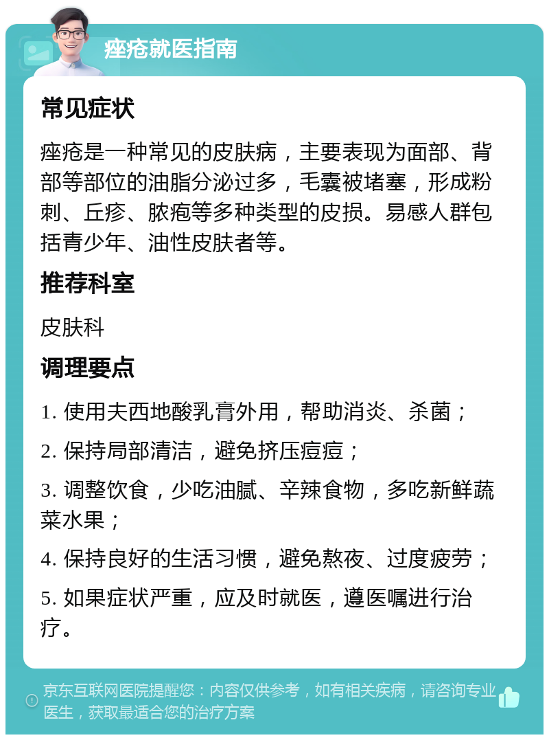 痤疮就医指南 常见症状 痤疮是一种常见的皮肤病，主要表现为面部、背部等部位的油脂分泌过多，毛囊被堵塞，形成粉刺、丘疹、脓疱等多种类型的皮损。易感人群包括青少年、油性皮肤者等。 推荐科室 皮肤科 调理要点 1. 使用夫西地酸乳膏外用，帮助消炎、杀菌； 2. 保持局部清洁，避免挤压痘痘； 3. 调整饮食，少吃油腻、辛辣食物，多吃新鲜蔬菜水果； 4. 保持良好的生活习惯，避免熬夜、过度疲劳； 5. 如果症状严重，应及时就医，遵医嘱进行治疗。