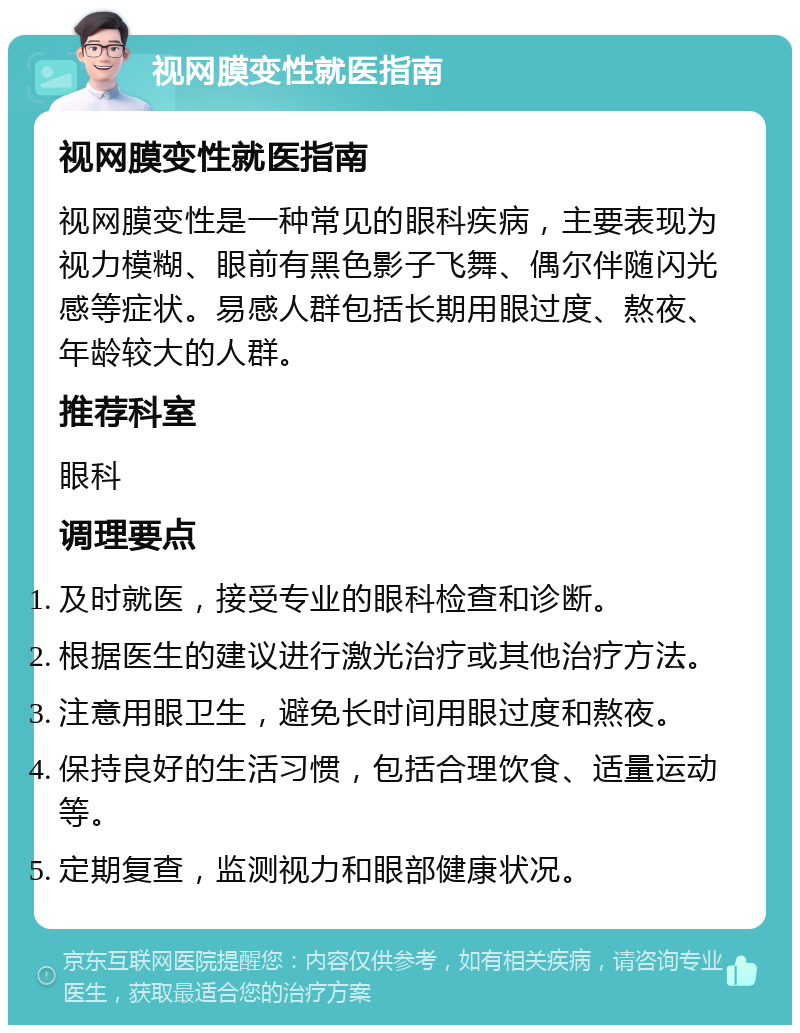 视网膜变性就医指南 视网膜变性就医指南 视网膜变性是一种常见的眼科疾病，主要表现为视力模糊、眼前有黑色影子飞舞、偶尔伴随闪光感等症状。易感人群包括长期用眼过度、熬夜、年龄较大的人群。 推荐科室 眼科 调理要点 及时就医，接受专业的眼科检查和诊断。 根据医生的建议进行激光治疗或其他治疗方法。 注意用眼卫生，避免长时间用眼过度和熬夜。 保持良好的生活习惯，包括合理饮食、适量运动等。 定期复查，监测视力和眼部健康状况。