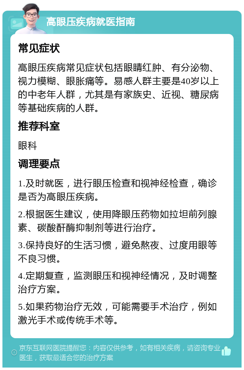 高眼压疾病就医指南 常见症状 高眼压疾病常见症状包括眼睛红肿、有分泌物、视力模糊、眼胀痛等。易感人群主要是40岁以上的中老年人群，尤其是有家族史、近视、糖尿病等基础疾病的人群。 推荐科室 眼科 调理要点 1.及时就医，进行眼压检查和视神经检查，确诊是否为高眼压疾病。 2.根据医生建议，使用降眼压药物如拉坦前列腺素、碳酸酐酶抑制剂等进行治疗。 3.保持良好的生活习惯，避免熬夜、过度用眼等不良习惯。 4.定期复查，监测眼压和视神经情况，及时调整治疗方案。 5.如果药物治疗无效，可能需要手术治疗，例如激光手术或传统手术等。