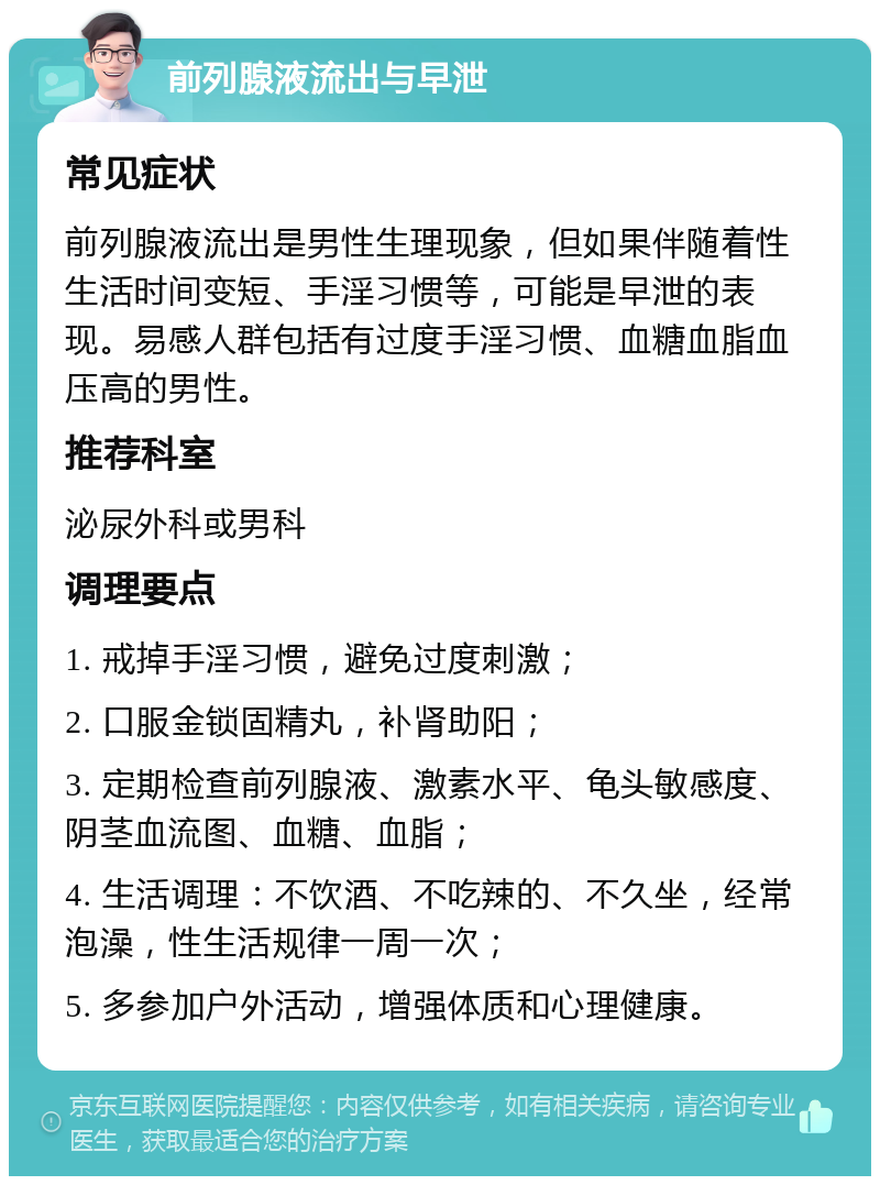 前列腺液流出与早泄 常见症状 前列腺液流出是男性生理现象，但如果伴随着性生活时间变短、手淫习惯等，可能是早泄的表现。易感人群包括有过度手淫习惯、血糖血脂血压高的男性。 推荐科室 泌尿外科或男科 调理要点 1. 戒掉手淫习惯，避免过度刺激； 2. 口服金锁固精丸，补肾助阳； 3. 定期检查前列腺液、激素水平、龟头敏感度、阴茎血流图、血糖、血脂； 4. 生活调理：不饮酒、不吃辣的、不久坐，经常泡澡，性生活规律一周一次； 5. 多参加户外活动，增强体质和心理健康。