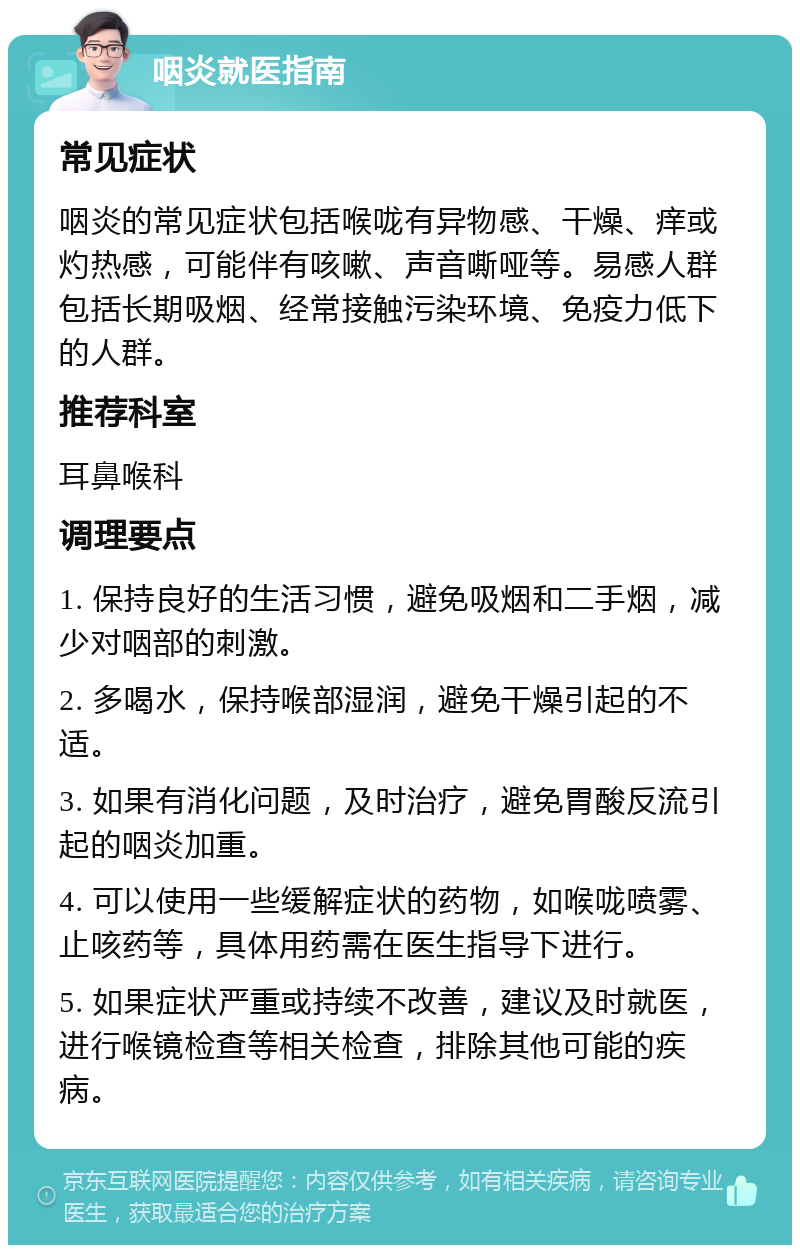 咽炎就医指南 常见症状 咽炎的常见症状包括喉咙有异物感、干燥、痒或灼热感，可能伴有咳嗽、声音嘶哑等。易感人群包括长期吸烟、经常接触污染环境、免疫力低下的人群。 推荐科室 耳鼻喉科 调理要点 1. 保持良好的生活习惯，避免吸烟和二手烟，减少对咽部的刺激。 2. 多喝水，保持喉部湿润，避免干燥引起的不适。 3. 如果有消化问题，及时治疗，避免胃酸反流引起的咽炎加重。 4. 可以使用一些缓解症状的药物，如喉咙喷雾、止咳药等，具体用药需在医生指导下进行。 5. 如果症状严重或持续不改善，建议及时就医，进行喉镜检查等相关检查，排除其他可能的疾病。