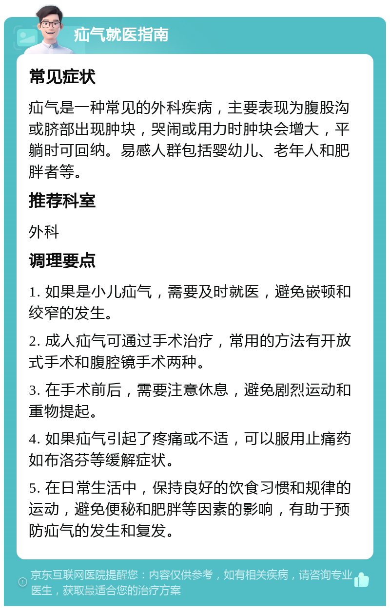 疝气就医指南 常见症状 疝气是一种常见的外科疾病，主要表现为腹股沟或脐部出现肿块，哭闹或用力时肿块会增大，平躺时可回纳。易感人群包括婴幼儿、老年人和肥胖者等。 推荐科室 外科 调理要点 1. 如果是小儿疝气，需要及时就医，避免嵌顿和绞窄的发生。 2. 成人疝气可通过手术治疗，常用的方法有开放式手术和腹腔镜手术两种。 3. 在手术前后，需要注意休息，避免剧烈运动和重物提起。 4. 如果疝气引起了疼痛或不适，可以服用止痛药如布洛芬等缓解症状。 5. 在日常生活中，保持良好的饮食习惯和规律的运动，避免便秘和肥胖等因素的影响，有助于预防疝气的发生和复发。