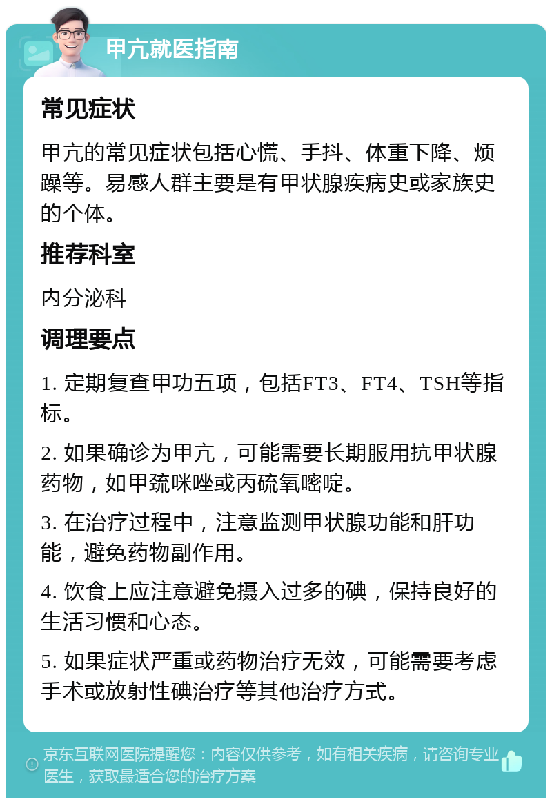 甲亢就医指南 常见症状 甲亢的常见症状包括心慌、手抖、体重下降、烦躁等。易感人群主要是有甲状腺疾病史或家族史的个体。 推荐科室 内分泌科 调理要点 1. 定期复查甲功五项，包括FT3、FT4、TSH等指标。 2. 如果确诊为甲亢，可能需要长期服用抗甲状腺药物，如甲巯咪唑或丙硫氧嘧啶。 3. 在治疗过程中，注意监测甲状腺功能和肝功能，避免药物副作用。 4. 饮食上应注意避免摄入过多的碘，保持良好的生活习惯和心态。 5. 如果症状严重或药物治疗无效，可能需要考虑手术或放射性碘治疗等其他治疗方式。