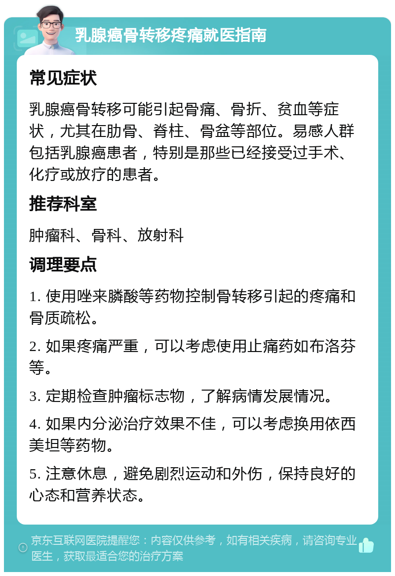 乳腺癌骨转移疼痛就医指南 常见症状 乳腺癌骨转移可能引起骨痛、骨折、贫血等症状，尤其在肋骨、脊柱、骨盆等部位。易感人群包括乳腺癌患者，特别是那些已经接受过手术、化疗或放疗的患者。 推荐科室 肿瘤科、骨科、放射科 调理要点 1. 使用唑来膦酸等药物控制骨转移引起的疼痛和骨质疏松。 2. 如果疼痛严重，可以考虑使用止痛药如布洛芬等。 3. 定期检查肿瘤标志物，了解病情发展情况。 4. 如果内分泌治疗效果不佳，可以考虑换用依西美坦等药物。 5. 注意休息，避免剧烈运动和外伤，保持良好的心态和营养状态。