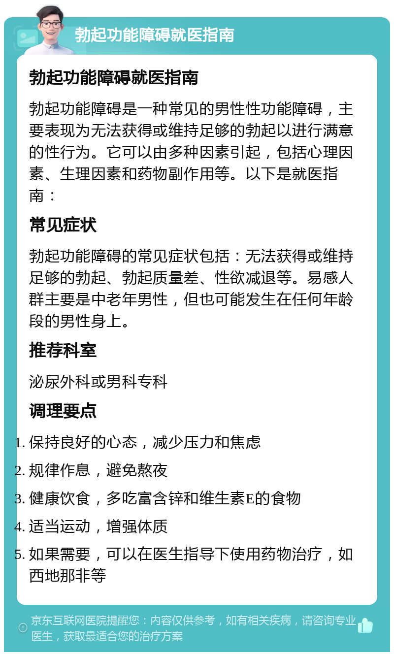 勃起功能障碍就医指南 勃起功能障碍就医指南 勃起功能障碍是一种常见的男性性功能障碍，主要表现为无法获得或维持足够的勃起以进行满意的性行为。它可以由多种因素引起，包括心理因素、生理因素和药物副作用等。以下是就医指南： 常见症状 勃起功能障碍的常见症状包括：无法获得或维持足够的勃起、勃起质量差、性欲减退等。易感人群主要是中老年男性，但也可能发生在任何年龄段的男性身上。 推荐科室 泌尿外科或男科专科 调理要点 保持良好的心态，减少压力和焦虑 规律作息，避免熬夜 健康饮食，多吃富含锌和维生素E的食物 适当运动，增强体质 如果需要，可以在医生指导下使用药物治疗，如西地那非等