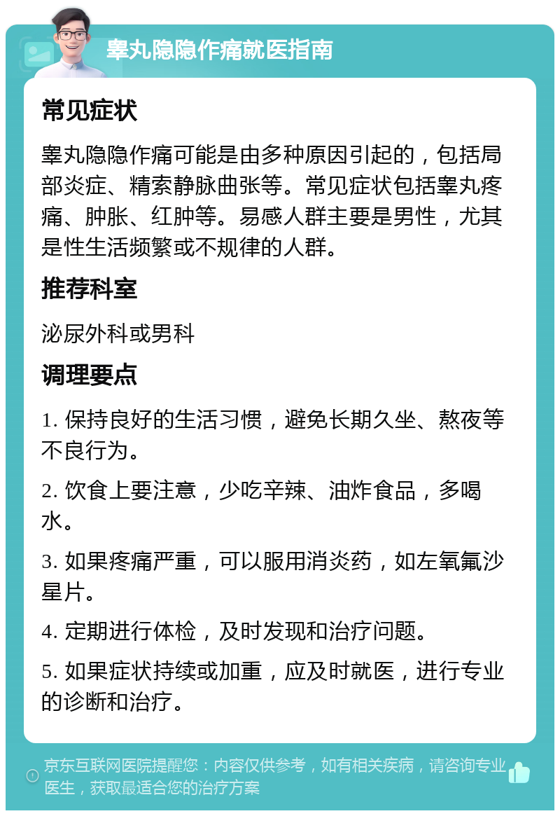 睾丸隐隐作痛就医指南 常见症状 睾丸隐隐作痛可能是由多种原因引起的，包括局部炎症、精索静脉曲张等。常见症状包括睾丸疼痛、肿胀、红肿等。易感人群主要是男性，尤其是性生活频繁或不规律的人群。 推荐科室 泌尿外科或男科 调理要点 1. 保持良好的生活习惯，避免长期久坐、熬夜等不良行为。 2. 饮食上要注意，少吃辛辣、油炸食品，多喝水。 3. 如果疼痛严重，可以服用消炎药，如左氧氟沙星片。 4. 定期进行体检，及时发现和治疗问题。 5. 如果症状持续或加重，应及时就医，进行专业的诊断和治疗。