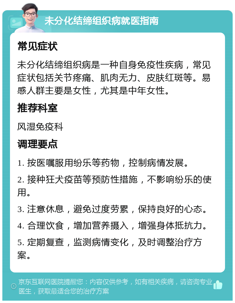 未分化结缔组织病就医指南 常见症状 未分化结缔组织病是一种自身免疫性疾病，常见症状包括关节疼痛、肌肉无力、皮肤红斑等。易感人群主要是女性，尤其是中年女性。 推荐科室 风湿免疫科 调理要点 1. 按医嘱服用纷乐等药物，控制病情发展。 2. 接种狂犬疫苗等预防性措施，不影响纷乐的使用。 3. 注意休息，避免过度劳累，保持良好的心态。 4. 合理饮食，增加营养摄入，增强身体抵抗力。 5. 定期复查，监测病情变化，及时调整治疗方案。