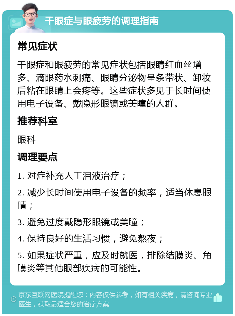 干眼症与眼疲劳的调理指南 常见症状 干眼症和眼疲劳的常见症状包括眼睛红血丝增多、滴眼药水刺痛、眼睛分泌物呈条带状、卸妆后粘在眼睛上会疼等。这些症状多见于长时间使用电子设备、戴隐形眼镜或美瞳的人群。 推荐科室 眼科 调理要点 1. 对症补充人工泪液治疗； 2. 减少长时间使用电子设备的频率，适当休息眼睛； 3. 避免过度戴隐形眼镜或美瞳； 4. 保持良好的生活习惯，避免熬夜； 5. 如果症状严重，应及时就医，排除结膜炎、角膜炎等其他眼部疾病的可能性。