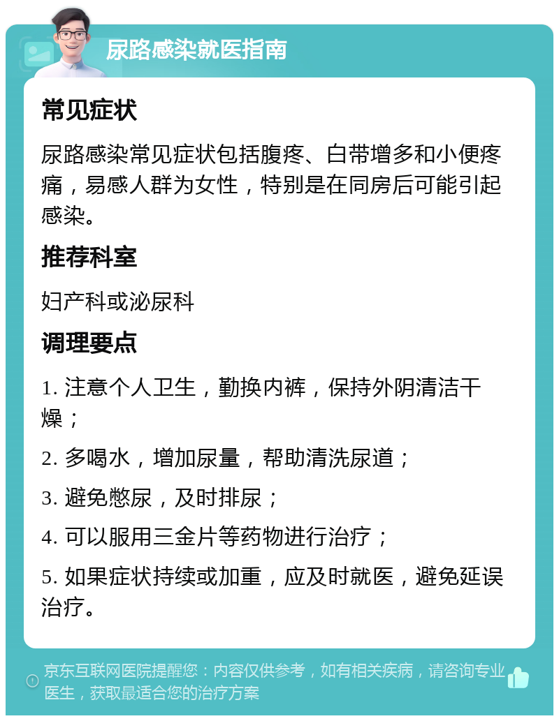 尿路感染就医指南 常见症状 尿路感染常见症状包括腹疼、白带增多和小便疼痛，易感人群为女性，特别是在同房后可能引起感染。 推荐科室 妇产科或泌尿科 调理要点 1. 注意个人卫生，勤换内裤，保持外阴清洁干燥； 2. 多喝水，增加尿量，帮助清洗尿道； 3. 避免憋尿，及时排尿； 4. 可以服用三金片等药物进行治疗； 5. 如果症状持续或加重，应及时就医，避免延误治疗。