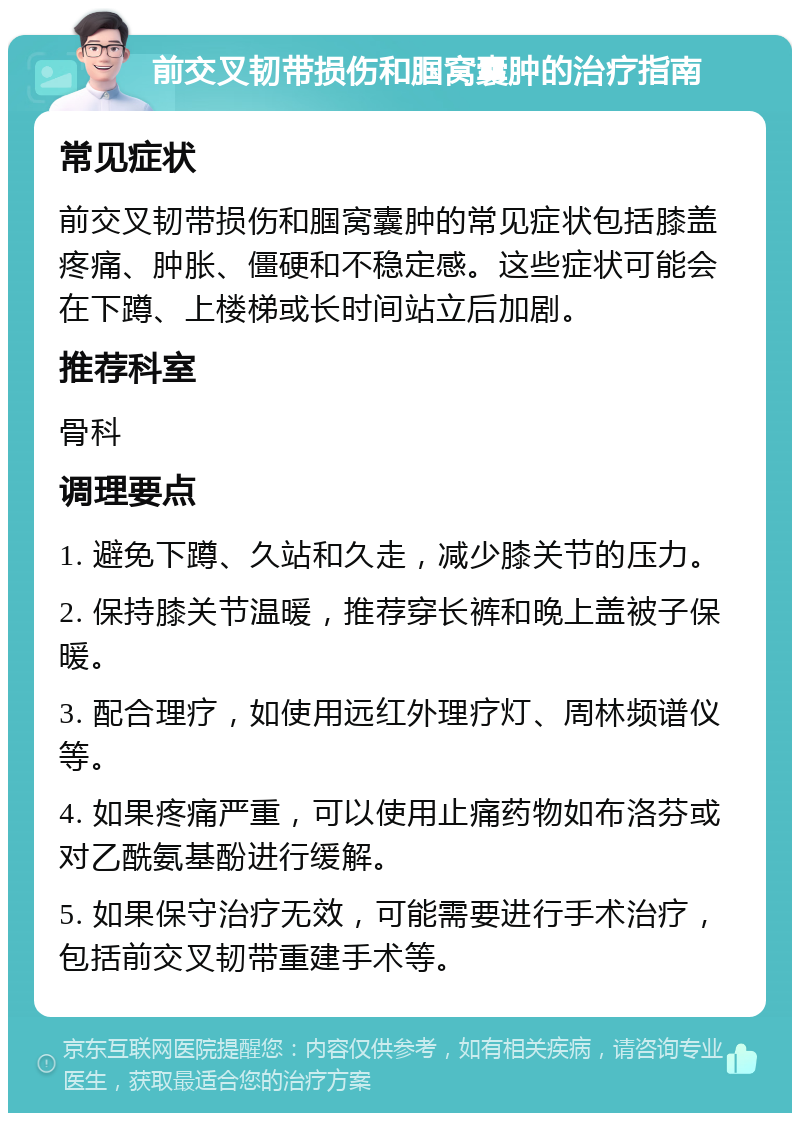 前交叉韧带损伤和腘窝囊肿的治疗指南 常见症状 前交叉韧带损伤和腘窝囊肿的常见症状包括膝盖疼痛、肿胀、僵硬和不稳定感。这些症状可能会在下蹲、上楼梯或长时间站立后加剧。 推荐科室 骨科 调理要点 1. 避免下蹲、久站和久走，减少膝关节的压力。 2. 保持膝关节温暖，推荐穿长裤和晚上盖被子保暖。 3. 配合理疗，如使用远红外理疗灯、周林频谱仪等。 4. 如果疼痛严重，可以使用止痛药物如布洛芬或对乙酰氨基酚进行缓解。 5. 如果保守治疗无效，可能需要进行手术治疗，包括前交叉韧带重建手术等。