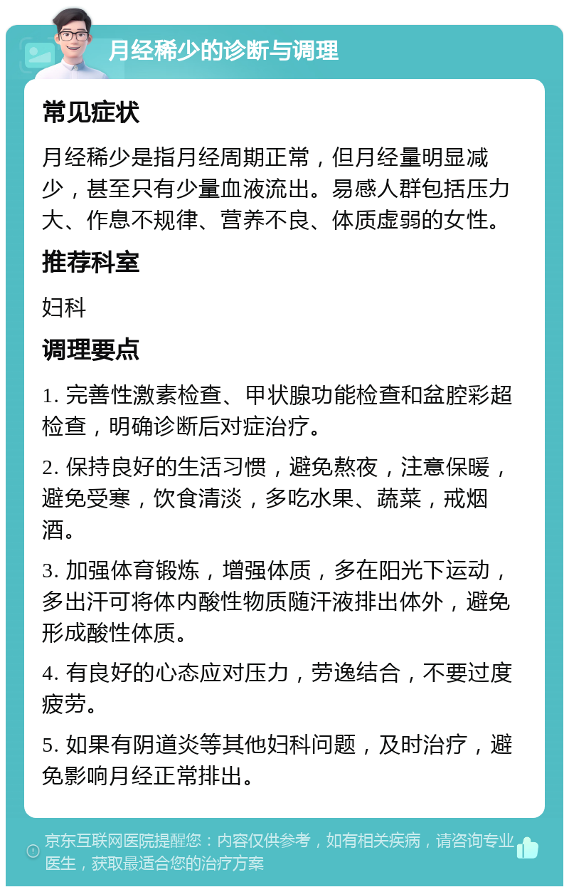 月经稀少的诊断与调理 常见症状 月经稀少是指月经周期正常，但月经量明显减少，甚至只有少量血液流出。易感人群包括压力大、作息不规律、营养不良、体质虚弱的女性。 推荐科室 妇科 调理要点 1. 完善性激素检查、甲状腺功能检查和盆腔彩超检查，明确诊断后对症治疗。 2. 保持良好的生活习惯，避免熬夜，注意保暖，避免受寒，饮食清淡，多吃水果、蔬菜，戒烟酒。 3. 加强体育锻炼，增强体质，多在阳光下运动，多出汗可将体内酸性物质随汗液排出体外，避免形成酸性体质。 4. 有良好的心态应对压力，劳逸结合，不要过度疲劳。 5. 如果有阴道炎等其他妇科问题，及时治疗，避免影响月经正常排出。