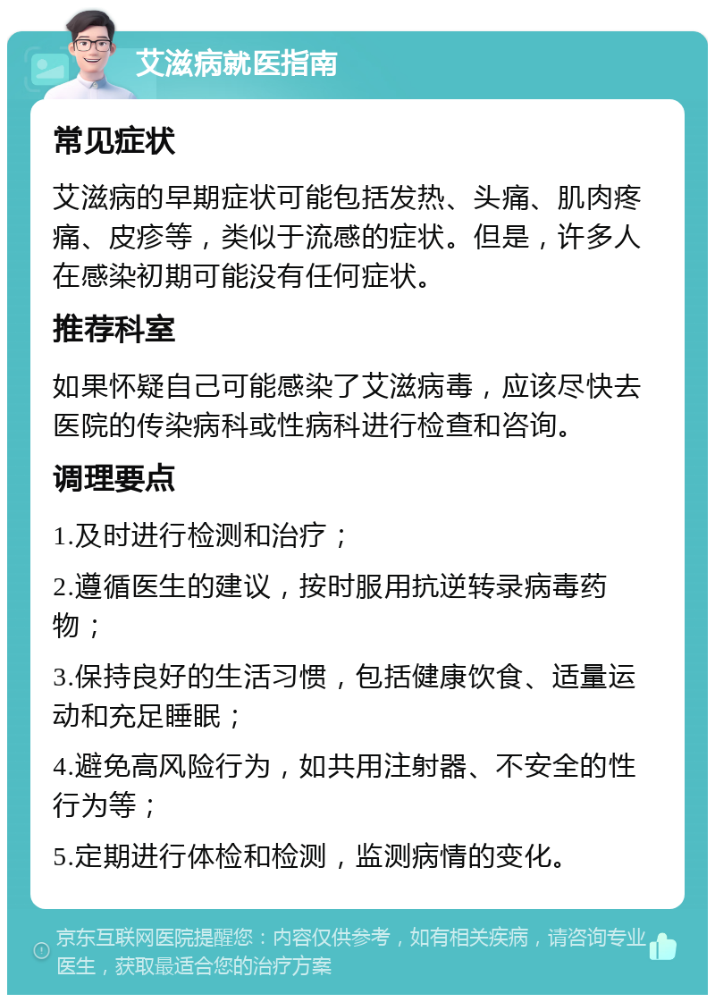 艾滋病就医指南 常见症状 艾滋病的早期症状可能包括发热、头痛、肌肉疼痛、皮疹等，类似于流感的症状。但是，许多人在感染初期可能没有任何症状。 推荐科室 如果怀疑自己可能感染了艾滋病毒，应该尽快去医院的传染病科或性病科进行检查和咨询。 调理要点 1.及时进行检测和治疗； 2.遵循医生的建议，按时服用抗逆转录病毒药物； 3.保持良好的生活习惯，包括健康饮食、适量运动和充足睡眠； 4.避免高风险行为，如共用注射器、不安全的性行为等； 5.定期进行体检和检测，监测病情的变化。