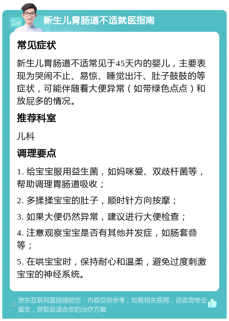 新生儿胃肠道不适就医指南 常见症状 新生儿胃肠道不适常见于45天内的婴儿，主要表现为哭闹不止、易惊、睡觉出汗、肚子鼓鼓的等症状，可能伴随着大便异常（如带绿色点点）和放屁多的情况。 推荐科室 儿科 调理要点 1. 给宝宝服用益生菌，如妈咪爱、双歧杆菌等，帮助调理胃肠道吸收； 2. 多揉揉宝宝的肚子，顺时针方向按摩； 3. 如果大便仍然异常，建议进行大便检查； 4. 注意观察宝宝是否有其他并发症，如肠套叠等； 5. 在哄宝宝时，保持耐心和温柔，避免过度刺激宝宝的神经系统。