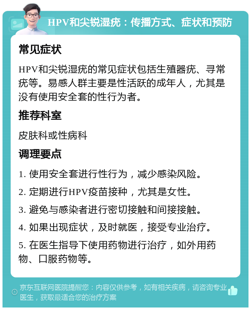 HPV和尖锐湿疣：传播方式、症状和预防 常见症状 HPV和尖锐湿疣的常见症状包括生殖器疣、寻常疣等。易感人群主要是性活跃的成年人，尤其是没有使用安全套的性行为者。 推荐科室 皮肤科或性病科 调理要点 1. 使用安全套进行性行为，减少感染风险。 2. 定期进行HPV疫苗接种，尤其是女性。 3. 避免与感染者进行密切接触和间接接触。 4. 如果出现症状，及时就医，接受专业治疗。 5. 在医生指导下使用药物进行治疗，如外用药物、口服药物等。