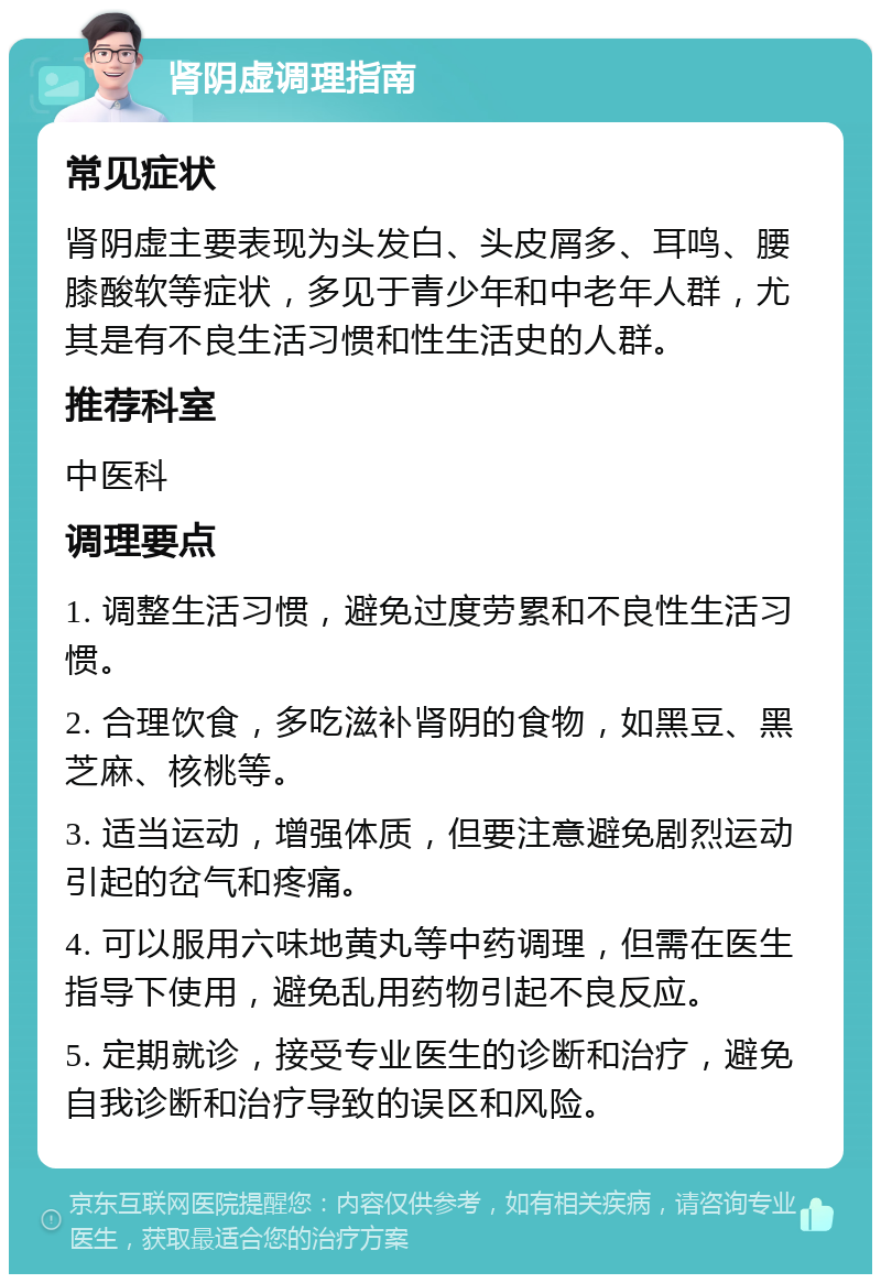 肾阴虚调理指南 常见症状 肾阴虚主要表现为头发白、头皮屑多、耳鸣、腰膝酸软等症状，多见于青少年和中老年人群，尤其是有不良生活习惯和性生活史的人群。 推荐科室 中医科 调理要点 1. 调整生活习惯，避免过度劳累和不良性生活习惯。 2. 合理饮食，多吃滋补肾阴的食物，如黑豆、黑芝麻、核桃等。 3. 适当运动，增强体质，但要注意避免剧烈运动引起的岔气和疼痛。 4. 可以服用六味地黄丸等中药调理，但需在医生指导下使用，避免乱用药物引起不良反应。 5. 定期就诊，接受专业医生的诊断和治疗，避免自我诊断和治疗导致的误区和风险。