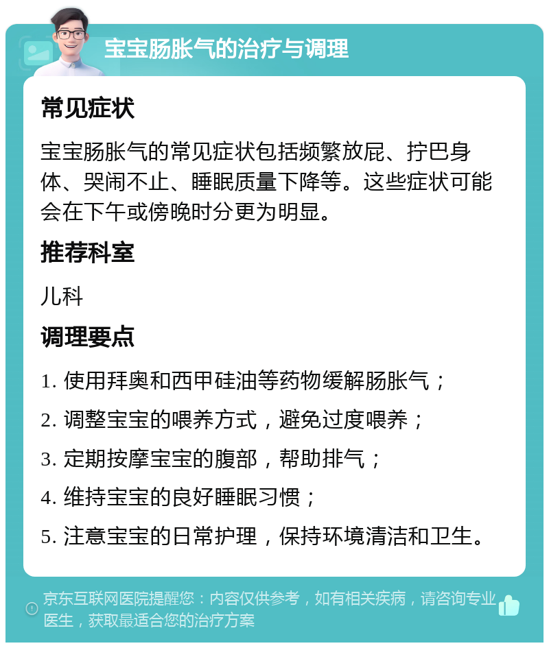 宝宝肠胀气的治疗与调理 常见症状 宝宝肠胀气的常见症状包括频繁放屁、拧巴身体、哭闹不止、睡眠质量下降等。这些症状可能会在下午或傍晚时分更为明显。 推荐科室 儿科 调理要点 1. 使用拜奥和西甲硅油等药物缓解肠胀气； 2. 调整宝宝的喂养方式，避免过度喂养； 3. 定期按摩宝宝的腹部，帮助排气； 4. 维持宝宝的良好睡眠习惯； 5. 注意宝宝的日常护理，保持环境清洁和卫生。