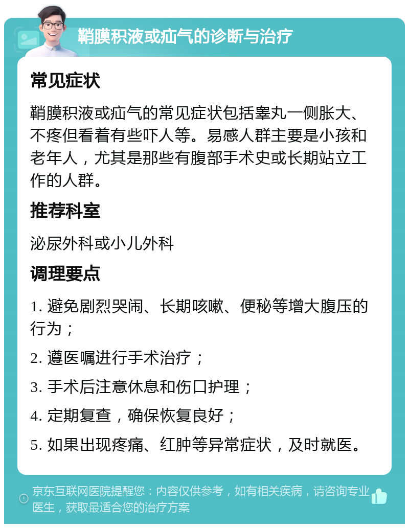 鞘膜积液或疝气的诊断与治疗 常见症状 鞘膜积液或疝气的常见症状包括睾丸一侧胀大、不疼但看着有些吓人等。易感人群主要是小孩和老年人，尤其是那些有腹部手术史或长期站立工作的人群。 推荐科室 泌尿外科或小儿外科 调理要点 1. 避免剧烈哭闹、长期咳嗽、便秘等增大腹压的行为； 2. 遵医嘱进行手术治疗； 3. 手术后注意休息和伤口护理； 4. 定期复查，确保恢复良好； 5. 如果出现疼痛、红肿等异常症状，及时就医。