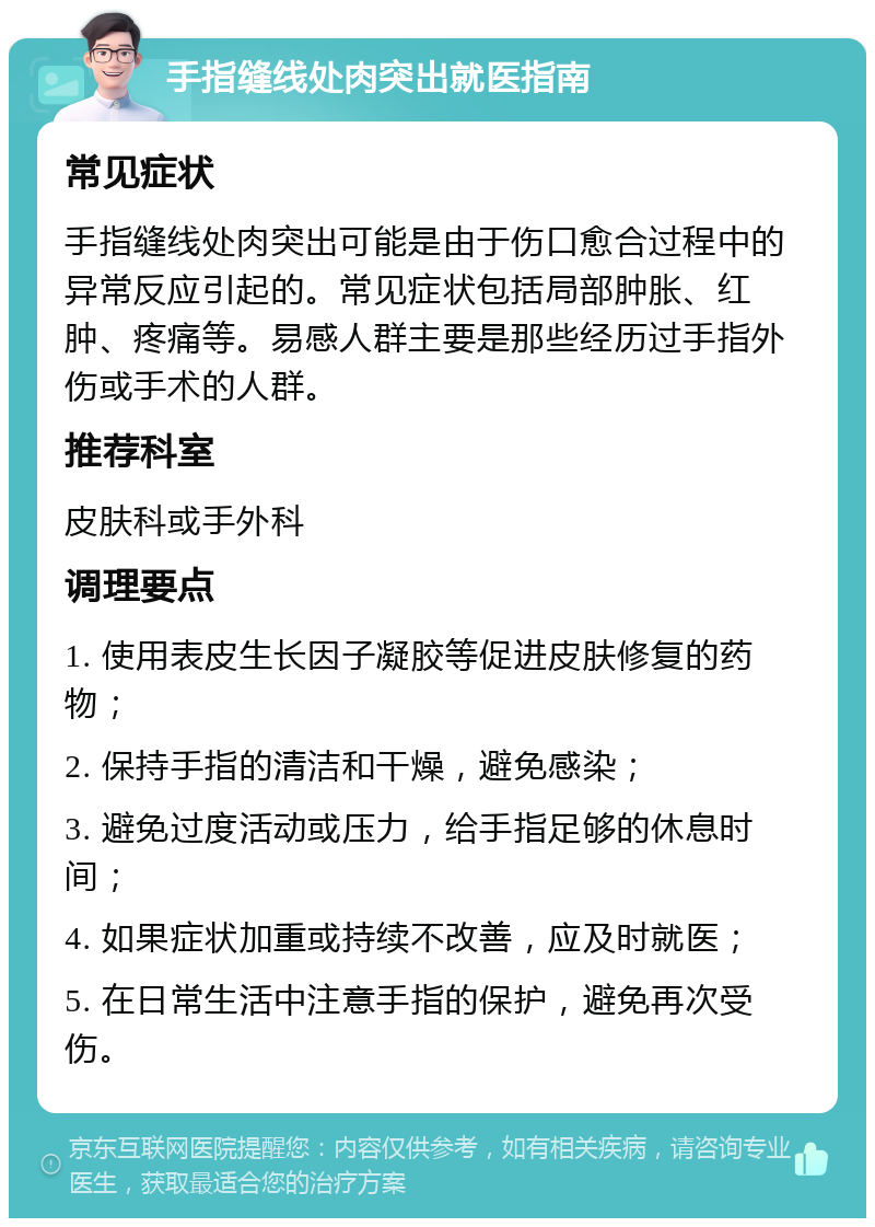 手指缝线处肉突出就医指南 常见症状 手指缝线处肉突出可能是由于伤口愈合过程中的异常反应引起的。常见症状包括局部肿胀、红肿、疼痛等。易感人群主要是那些经历过手指外伤或手术的人群。 推荐科室 皮肤科或手外科 调理要点 1. 使用表皮生长因子凝胶等促进皮肤修复的药物； 2. 保持手指的清洁和干燥，避免感染； 3. 避免过度活动或压力，给手指足够的休息时间； 4. 如果症状加重或持续不改善，应及时就医； 5. 在日常生活中注意手指的保护，避免再次受伤。