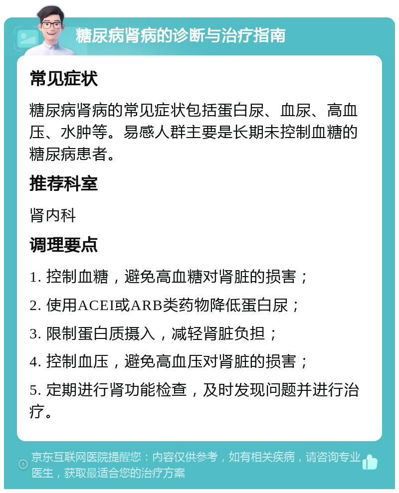 糖尿病肾病的诊断与治疗指南 常见症状 糖尿病肾病的常见症状包括蛋白尿、血尿、高血压、水肿等。易感人群主要是长期未控制血糖的糖尿病患者。 推荐科室 肾内科 调理要点 1. 控制血糖，避免高血糖对肾脏的损害； 2. 使用ACEI或ARB类药物降低蛋白尿； 3. 限制蛋白质摄入，减轻肾脏负担； 4. 控制血压，避免高血压对肾脏的损害； 5. 定期进行肾功能检查，及时发现问题并进行治疗。