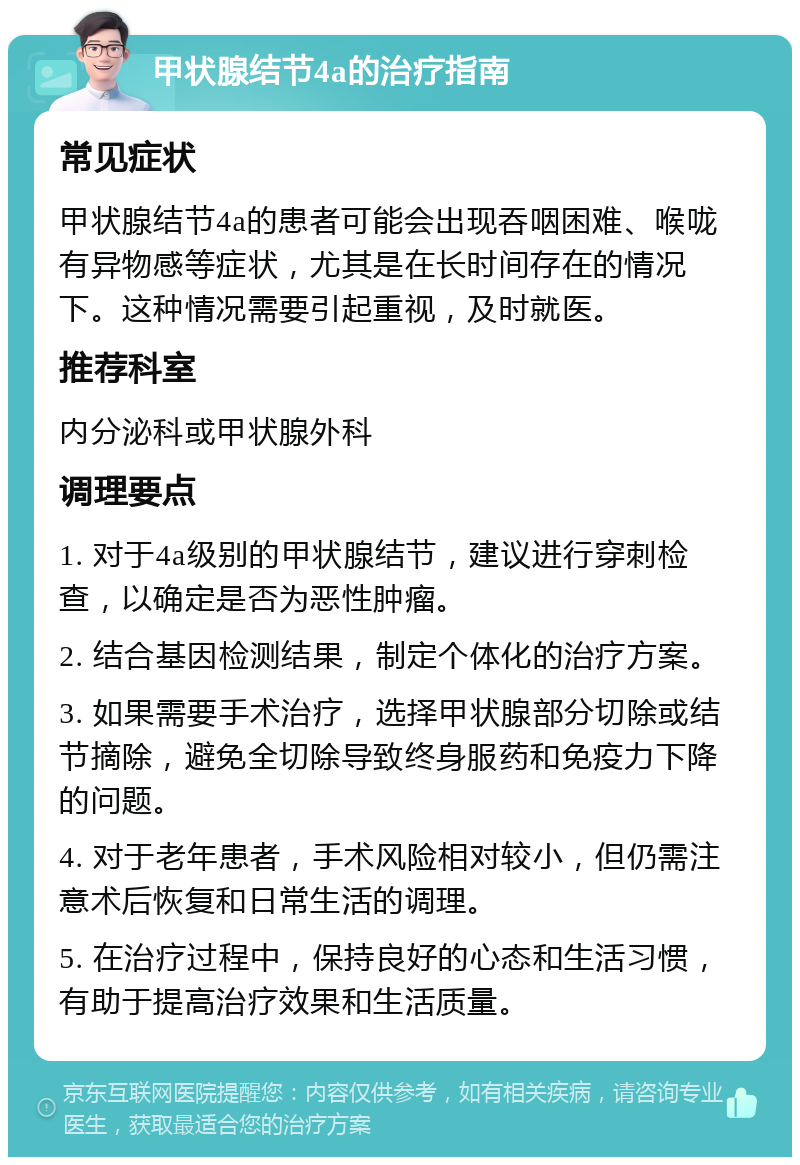 甲状腺结节4a的治疗指南 常见症状 甲状腺结节4a的患者可能会出现吞咽困难、喉咙有异物感等症状，尤其是在长时间存在的情况下。这种情况需要引起重视，及时就医。 推荐科室 内分泌科或甲状腺外科 调理要点 1. 对于4a级别的甲状腺结节，建议进行穿刺检查，以确定是否为恶性肿瘤。 2. 结合基因检测结果，制定个体化的治疗方案。 3. 如果需要手术治疗，选择甲状腺部分切除或结节摘除，避免全切除导致终身服药和免疫力下降的问题。 4. 对于老年患者，手术风险相对较小，但仍需注意术后恢复和日常生活的调理。 5. 在治疗过程中，保持良好的心态和生活习惯，有助于提高治疗效果和生活质量。