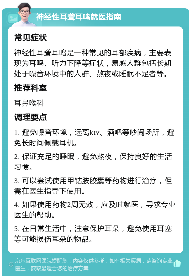 神经性耳聋耳鸣就医指南 常见症状 神经性耳聋耳鸣是一种常见的耳部疾病，主要表现为耳鸣、听力下降等症状，易感人群包括长期处于噪音环境中的人群、熬夜或睡眠不足者等。 推荐科室 耳鼻喉科 调理要点 1. 避免噪音环境，远离ktv、酒吧等吵闹场所，避免长时间佩戴耳机。 2. 保证充足的睡眠，避免熬夜，保持良好的生活习惯。 3. 可以尝试使用甲钴胺胶囊等药物进行治疗，但需在医生指导下使用。 4. 如果使用药物2周无效，应及时就医，寻求专业医生的帮助。 5. 在日常生活中，注意保护耳朵，避免使用耳塞等可能损伤耳朵的物品。