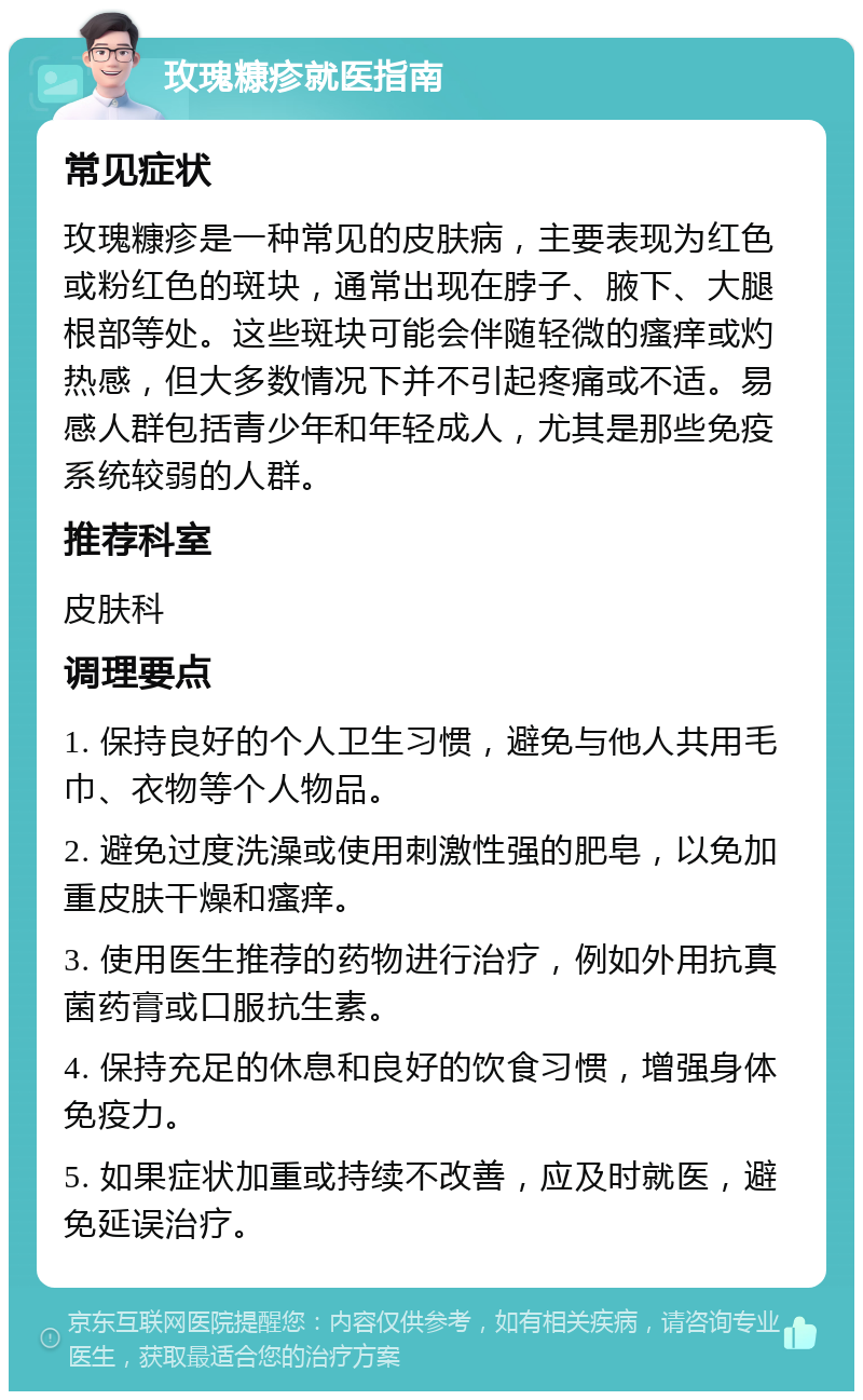 玫瑰糠疹就医指南 常见症状 玫瑰糠疹是一种常见的皮肤病，主要表现为红色或粉红色的斑块，通常出现在脖子、腋下、大腿根部等处。这些斑块可能会伴随轻微的瘙痒或灼热感，但大多数情况下并不引起疼痛或不适。易感人群包括青少年和年轻成人，尤其是那些免疫系统较弱的人群。 推荐科室 皮肤科 调理要点 1. 保持良好的个人卫生习惯，避免与他人共用毛巾、衣物等个人物品。 2. 避免过度洗澡或使用刺激性强的肥皂，以免加重皮肤干燥和瘙痒。 3. 使用医生推荐的药物进行治疗，例如外用抗真菌药膏或口服抗生素。 4. 保持充足的休息和良好的饮食习惯，增强身体免疫力。 5. 如果症状加重或持续不改善，应及时就医，避免延误治疗。