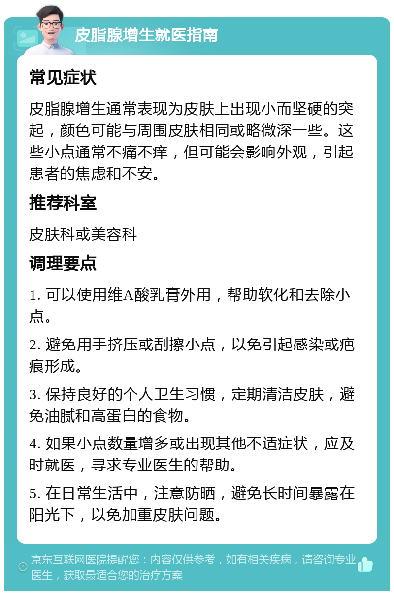 皮脂腺增生就医指南 常见症状 皮脂腺增生通常表现为皮肤上出现小而坚硬的突起，颜色可能与周围皮肤相同或略微深一些。这些小点通常不痛不痒，但可能会影响外观，引起患者的焦虑和不安。 推荐科室 皮肤科或美容科 调理要点 1. 可以使用维A酸乳膏外用，帮助软化和去除小点。 2. 避免用手挤压或刮擦小点，以免引起感染或疤痕形成。 3. 保持良好的个人卫生习惯，定期清洁皮肤，避免油腻和高蛋白的食物。 4. 如果小点数量增多或出现其他不适症状，应及时就医，寻求专业医生的帮助。 5. 在日常生活中，注意防晒，避免长时间暴露在阳光下，以免加重皮肤问题。