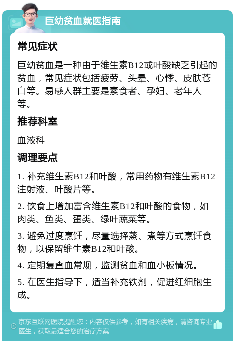 巨幼贫血就医指南 常见症状 巨幼贫血是一种由于维生素B12或叶酸缺乏引起的贫血，常见症状包括疲劳、头晕、心悸、皮肤苍白等。易感人群主要是素食者、孕妇、老年人等。 推荐科室 血液科 调理要点 1. 补充维生素B12和叶酸，常用药物有维生素B12注射液、叶酸片等。 2. 饮食上增加富含维生素B12和叶酸的食物，如肉类、鱼类、蛋类、绿叶蔬菜等。 3. 避免过度烹饪，尽量选择蒸、煮等方式烹饪食物，以保留维生素B12和叶酸。 4. 定期复查血常规，监测贫血和血小板情况。 5. 在医生指导下，适当补充铁剂，促进红细胞生成。