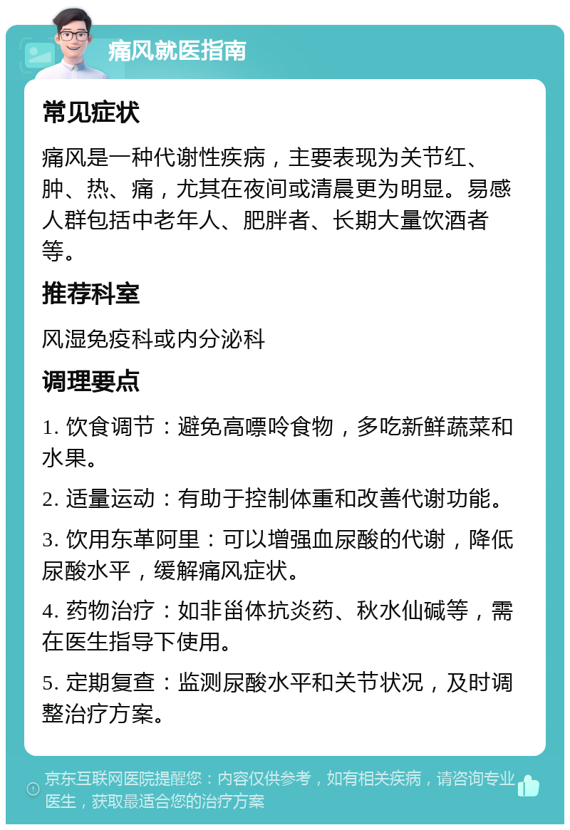 痛风就医指南 常见症状 痛风是一种代谢性疾病，主要表现为关节红、肿、热、痛，尤其在夜间或清晨更为明显。易感人群包括中老年人、肥胖者、长期大量饮酒者等。 推荐科室 风湿免疫科或内分泌科 调理要点 1. 饮食调节：避免高嘌呤食物，多吃新鲜蔬菜和水果。 2. 适量运动：有助于控制体重和改善代谢功能。 3. 饮用东革阿里：可以增强血尿酸的代谢，降低尿酸水平，缓解痛风症状。 4. 药物治疗：如非甾体抗炎药、秋水仙碱等，需在医生指导下使用。 5. 定期复查：监测尿酸水平和关节状况，及时调整治疗方案。