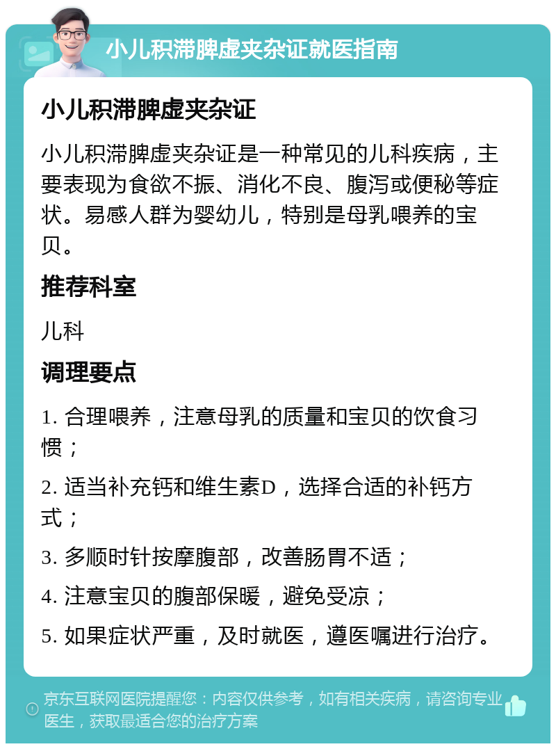 小儿积滞脾虚夹杂证就医指南 小儿积滞脾虚夹杂证 小儿积滞脾虚夹杂证是一种常见的儿科疾病，主要表现为食欲不振、消化不良、腹泻或便秘等症状。易感人群为婴幼儿，特别是母乳喂养的宝贝。 推荐科室 儿科 调理要点 1. 合理喂养，注意母乳的质量和宝贝的饮食习惯； 2. 适当补充钙和维生素D，选择合适的补钙方式； 3. 多顺时针按摩腹部，改善肠胃不适； 4. 注意宝贝的腹部保暖，避免受凉； 5. 如果症状严重，及时就医，遵医嘱进行治疗。