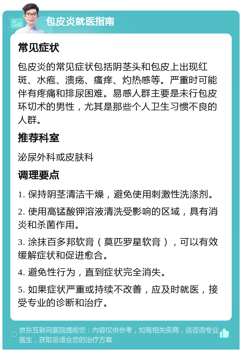 包皮炎就医指南 常见症状 包皮炎的常见症状包括阴茎头和包皮上出现红斑、水疱、溃疡、瘙痒、灼热感等。严重时可能伴有疼痛和排尿困难。易感人群主要是未行包皮环切术的男性，尤其是那些个人卫生习惯不良的人群。 推荐科室 泌尿外科或皮肤科 调理要点 1. 保持阴茎清洁干燥，避免使用刺激性洗涤剂。 2. 使用高锰酸钾溶液清洗受影响的区域，具有消炎和杀菌作用。 3. 涂抹百多邦软膏（莫匹罗星软膏），可以有效缓解症状和促进愈合。 4. 避免性行为，直到症状完全消失。 5. 如果症状严重或持续不改善，应及时就医，接受专业的诊断和治疗。