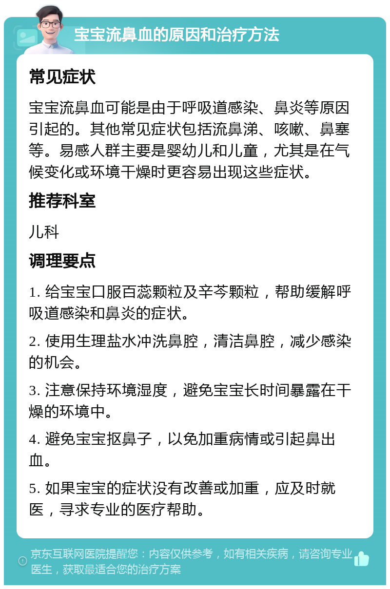 宝宝流鼻血的原因和治疗方法 常见症状 宝宝流鼻血可能是由于呼吸道感染、鼻炎等原因引起的。其他常见症状包括流鼻涕、咳嗽、鼻塞等。易感人群主要是婴幼儿和儿童，尤其是在气候变化或环境干燥时更容易出现这些症状。 推荐科室 儿科 调理要点 1. 给宝宝口服百蕊颗粒及辛芩颗粒，帮助缓解呼吸道感染和鼻炎的症状。 2. 使用生理盐水冲洗鼻腔，清洁鼻腔，减少感染的机会。 3. 注意保持环境湿度，避免宝宝长时间暴露在干燥的环境中。 4. 避免宝宝抠鼻子，以免加重病情或引起鼻出血。 5. 如果宝宝的症状没有改善或加重，应及时就医，寻求专业的医疗帮助。