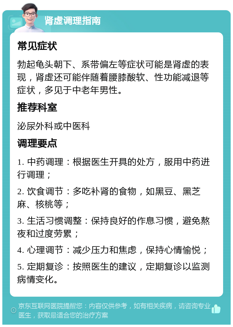 肾虚调理指南 常见症状 勃起龟头朝下、系带偏左等症状可能是肾虚的表现，肾虚还可能伴随着腰膝酸软、性功能减退等症状，多见于中老年男性。 推荐科室 泌尿外科或中医科 调理要点 1. 中药调理：根据医生开具的处方，服用中药进行调理； 2. 饮食调节：多吃补肾的食物，如黑豆、黑芝麻、核桃等； 3. 生活习惯调整：保持良好的作息习惯，避免熬夜和过度劳累； 4. 心理调节：减少压力和焦虑，保持心情愉悦； 5. 定期复诊：按照医生的建议，定期复诊以监测病情变化。