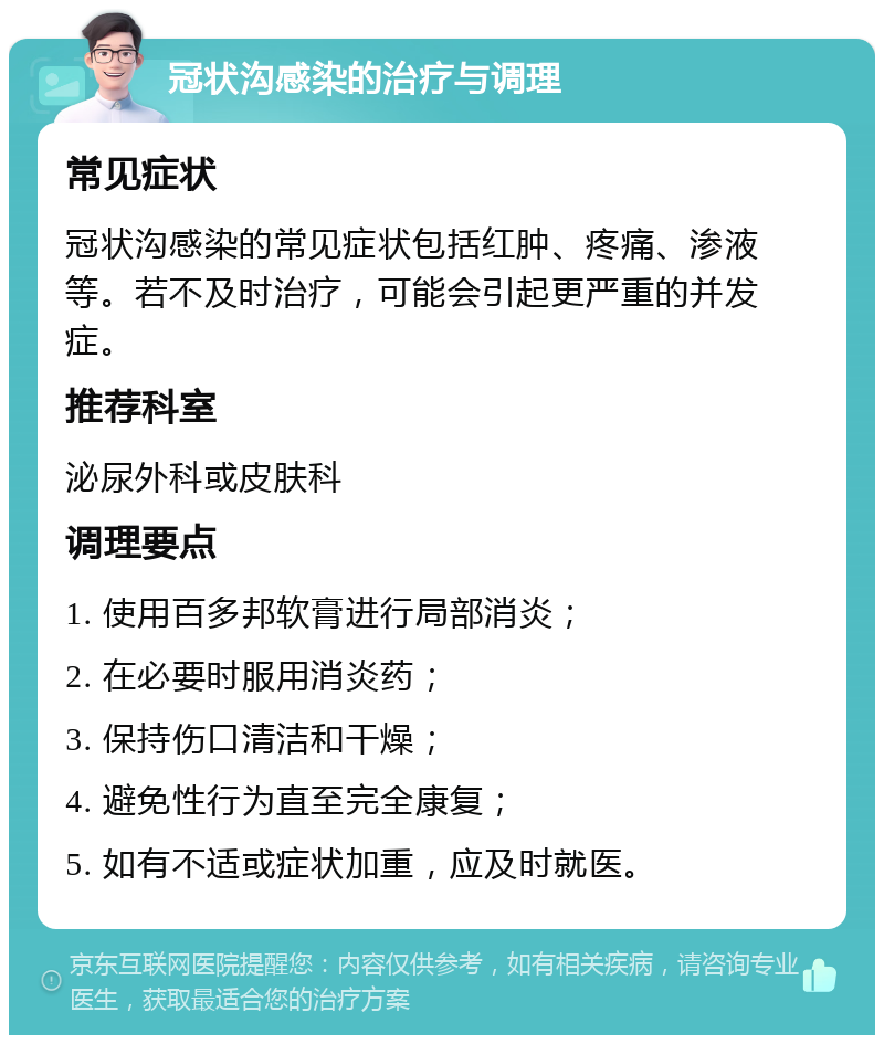 冠状沟感染的治疗与调理 常见症状 冠状沟感染的常见症状包括红肿、疼痛、渗液等。若不及时治疗，可能会引起更严重的并发症。 推荐科室 泌尿外科或皮肤科 调理要点 1. 使用百多邦软膏进行局部消炎； 2. 在必要时服用消炎药； 3. 保持伤口清洁和干燥； 4. 避免性行为直至完全康复； 5. 如有不适或症状加重，应及时就医。