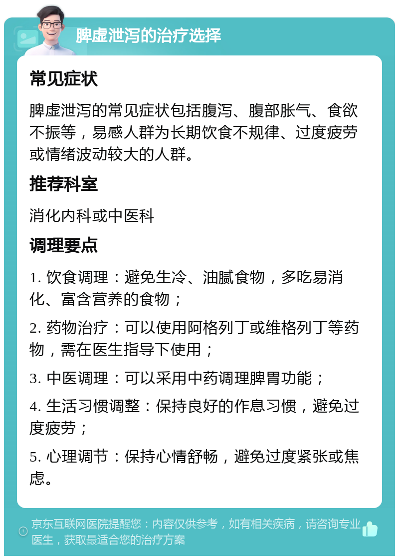 脾虚泄泻的治疗选择 常见症状 脾虚泄泻的常见症状包括腹泻、腹部胀气、食欲不振等，易感人群为长期饮食不规律、过度疲劳或情绪波动较大的人群。 推荐科室 消化内科或中医科 调理要点 1. 饮食调理：避免生冷、油腻食物，多吃易消化、富含营养的食物； 2. 药物治疗：可以使用阿格列丁或维格列丁等药物，需在医生指导下使用； 3. 中医调理：可以采用中药调理脾胃功能； 4. 生活习惯调整：保持良好的作息习惯，避免过度疲劳； 5. 心理调节：保持心情舒畅，避免过度紧张或焦虑。