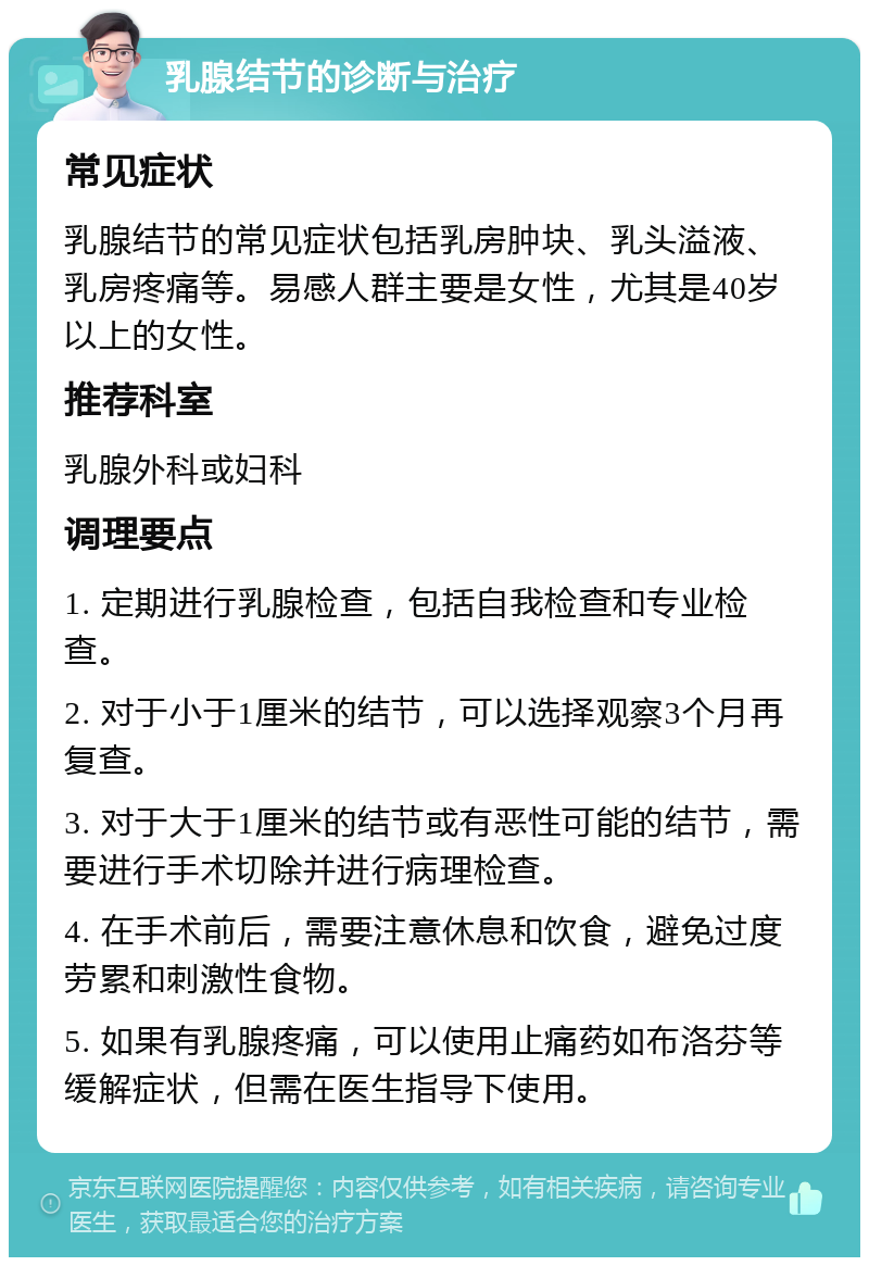 乳腺结节的诊断与治疗 常见症状 乳腺结节的常见症状包括乳房肿块、乳头溢液、乳房疼痛等。易感人群主要是女性，尤其是40岁以上的女性。 推荐科室 乳腺外科或妇科 调理要点 1. 定期进行乳腺检查，包括自我检查和专业检查。 2. 对于小于1厘米的结节，可以选择观察3个月再复查。 3. 对于大于1厘米的结节或有恶性可能的结节，需要进行手术切除并进行病理检查。 4. 在手术前后，需要注意休息和饮食，避免过度劳累和刺激性食物。 5. 如果有乳腺疼痛，可以使用止痛药如布洛芬等缓解症状，但需在医生指导下使用。