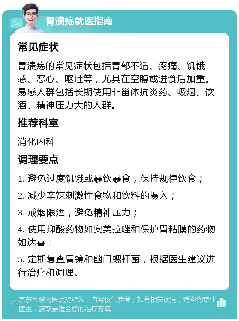 胃溃疡就医指南 常见症状 胃溃疡的常见症状包括胃部不适、疼痛、饥饿感、恶心、呕吐等，尤其在空腹或进食后加重。易感人群包括长期使用非甾体抗炎药、吸烟、饮酒、精神压力大的人群。 推荐科室 消化内科 调理要点 1. 避免过度饥饿或暴饮暴食，保持规律饮食； 2. 减少辛辣刺激性食物和饮料的摄入； 3. 戒烟限酒，避免精神压力； 4. 使用抑酸药物如奥美拉唑和保护胃粘膜的药物如达喜； 5. 定期复查胃镜和幽门螺杆菌，根据医生建议进行治疗和调理。