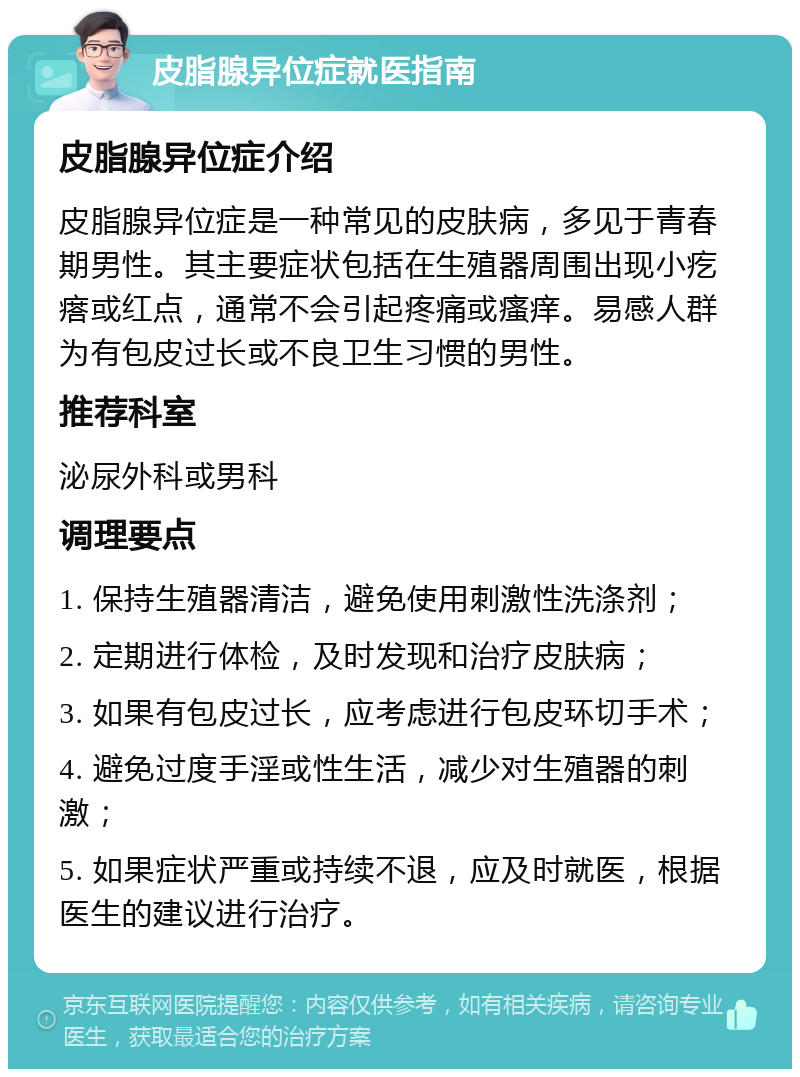 皮脂腺异位症就医指南 皮脂腺异位症介绍 皮脂腺异位症是一种常见的皮肤病，多见于青春期男性。其主要症状包括在生殖器周围出现小疙瘩或红点，通常不会引起疼痛或瘙痒。易感人群为有包皮过长或不良卫生习惯的男性。 推荐科室 泌尿外科或男科 调理要点 1. 保持生殖器清洁，避免使用刺激性洗涤剂； 2. 定期进行体检，及时发现和治疗皮肤病； 3. 如果有包皮过长，应考虑进行包皮环切手术； 4. 避免过度手淫或性生活，减少对生殖器的刺激； 5. 如果症状严重或持续不退，应及时就医，根据医生的建议进行治疗。