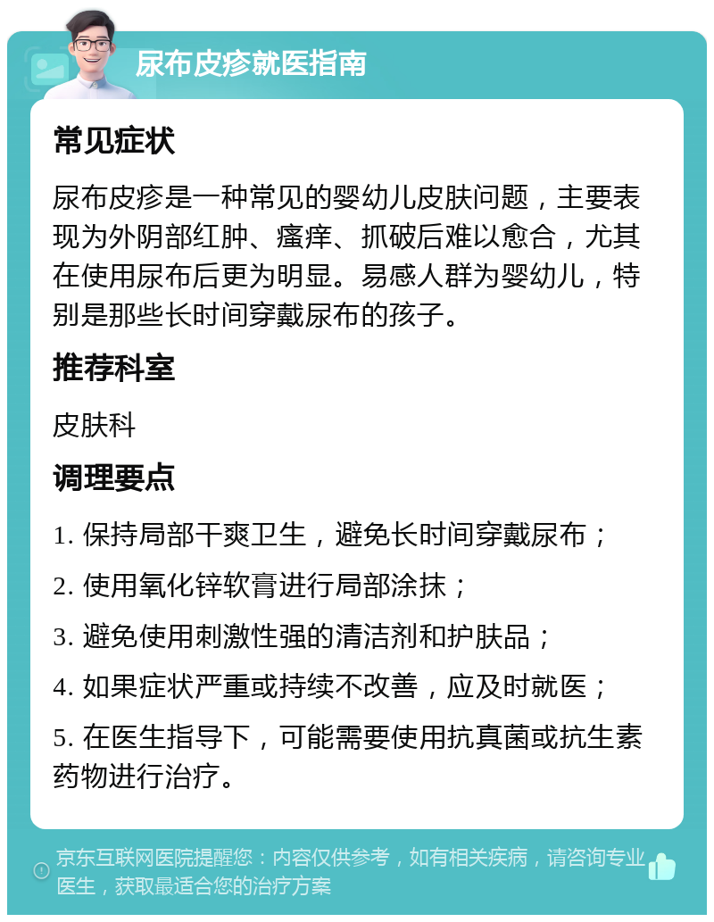 尿布皮疹就医指南 常见症状 尿布皮疹是一种常见的婴幼儿皮肤问题，主要表现为外阴部红肿、瘙痒、抓破后难以愈合，尤其在使用尿布后更为明显。易感人群为婴幼儿，特别是那些长时间穿戴尿布的孩子。 推荐科室 皮肤科 调理要点 1. 保持局部干爽卫生，避免长时间穿戴尿布； 2. 使用氧化锌软膏进行局部涂抹； 3. 避免使用刺激性强的清洁剂和护肤品； 4. 如果症状严重或持续不改善，应及时就医； 5. 在医生指导下，可能需要使用抗真菌或抗生素药物进行治疗。