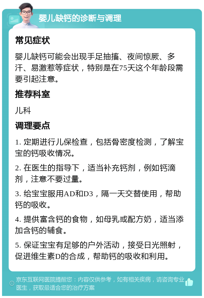 婴儿缺钙的诊断与调理 常见症状 婴儿缺钙可能会出现手足抽搐、夜间惊厥、多汗、易激惹等症状，特别是在75天这个年龄段需要引起注意。 推荐科室 儿科 调理要点 1. 定期进行儿保检查，包括骨密度检测，了解宝宝的钙吸收情况。 2. 在医生的指导下，适当补充钙剂，例如钙滴剂，注意不要过量。 3. 给宝宝服用AD和D3，隔一天交替使用，帮助钙的吸收。 4. 提供富含钙的食物，如母乳或配方奶，适当添加含钙的辅食。 5. 保证宝宝有足够的户外活动，接受日光照射，促进维生素D的合成，帮助钙的吸收和利用。