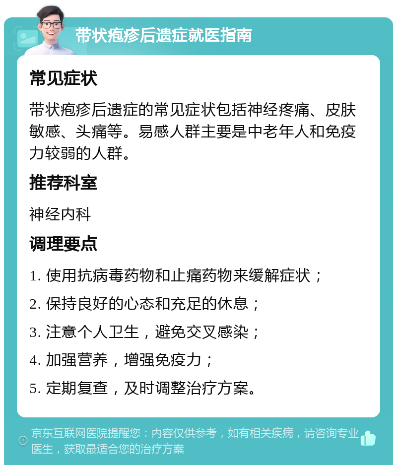 带状疱疹后遗症就医指南 常见症状 带状疱疹后遗症的常见症状包括神经疼痛、皮肤敏感、头痛等。易感人群主要是中老年人和免疫力较弱的人群。 推荐科室 神经内科 调理要点 1. 使用抗病毒药物和止痛药物来缓解症状； 2. 保持良好的心态和充足的休息； 3. 注意个人卫生，避免交叉感染； 4. 加强营养，增强免疫力； 5. 定期复查，及时调整治疗方案。