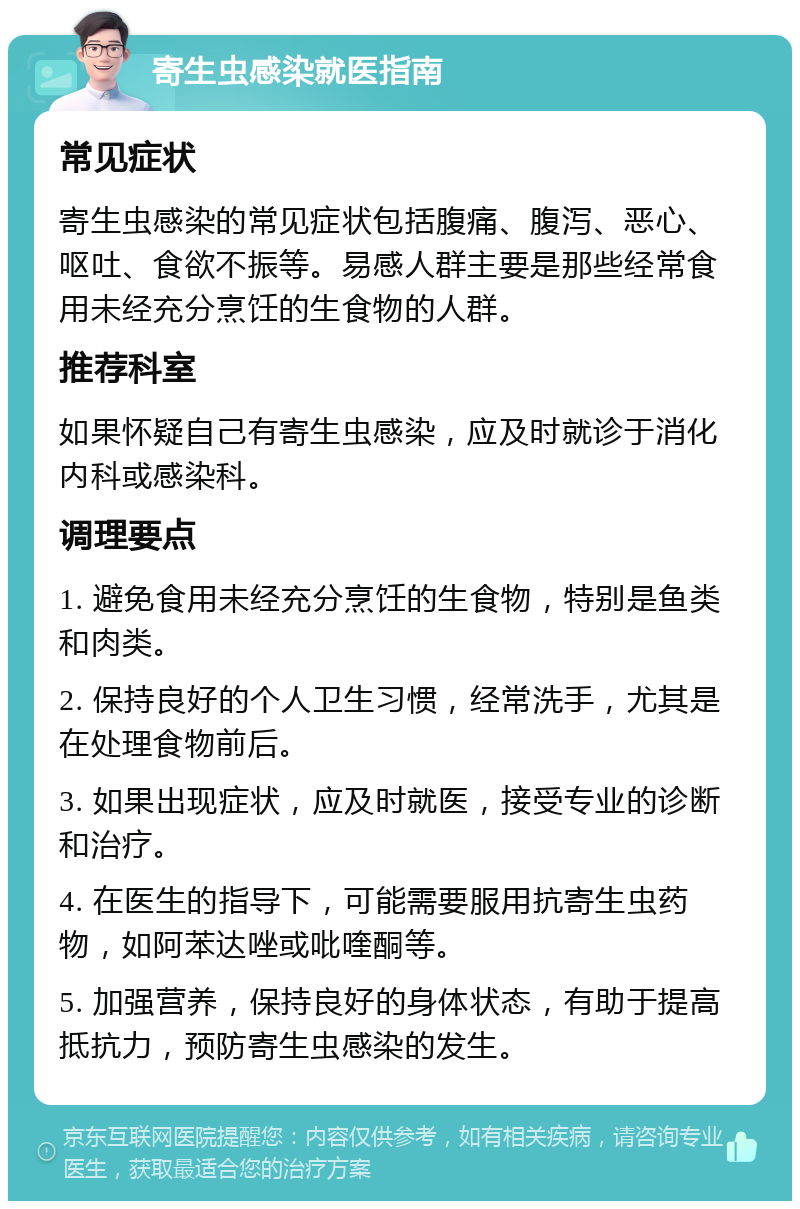 寄生虫感染就医指南 常见症状 寄生虫感染的常见症状包括腹痛、腹泻、恶心、呕吐、食欲不振等。易感人群主要是那些经常食用未经充分烹饪的生食物的人群。 推荐科室 如果怀疑自己有寄生虫感染，应及时就诊于消化内科或感染科。 调理要点 1. 避免食用未经充分烹饪的生食物，特别是鱼类和肉类。 2. 保持良好的个人卫生习惯，经常洗手，尤其是在处理食物前后。 3. 如果出现症状，应及时就医，接受专业的诊断和治疗。 4. 在医生的指导下，可能需要服用抗寄生虫药物，如阿苯达唑或吡喹酮等。 5. 加强营养，保持良好的身体状态，有助于提高抵抗力，预防寄生虫感染的发生。