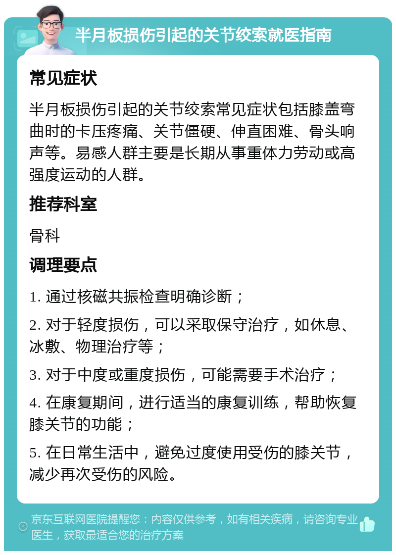 半月板损伤引起的关节绞索就医指南 常见症状 半月板损伤引起的关节绞索常见症状包括膝盖弯曲时的卡压疼痛、关节僵硬、伸直困难、骨头响声等。易感人群主要是长期从事重体力劳动或高强度运动的人群。 推荐科室 骨科 调理要点 1. 通过核磁共振检查明确诊断； 2. 对于轻度损伤，可以采取保守治疗，如休息、冰敷、物理治疗等； 3. 对于中度或重度损伤，可能需要手术治疗； 4. 在康复期间，进行适当的康复训练，帮助恢复膝关节的功能； 5. 在日常生活中，避免过度使用受伤的膝关节，减少再次受伤的风险。