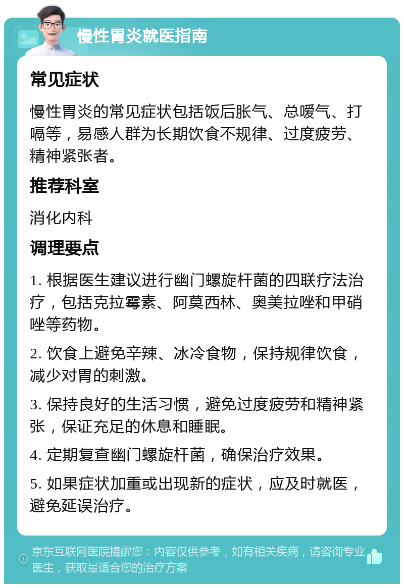 慢性胃炎就医指南 常见症状 慢性胃炎的常见症状包括饭后胀气、总嗳气、打嗝等，易感人群为长期饮食不规律、过度疲劳、精神紧张者。 推荐科室 消化内科 调理要点 1. 根据医生建议进行幽门螺旋杆菌的四联疗法治疗，包括克拉霉素、阿莫西林、奥美拉唑和甲硝唑等药物。 2. 饮食上避免辛辣、冰冷食物，保持规律饮食，减少对胃的刺激。 3. 保持良好的生活习惯，避免过度疲劳和精神紧张，保证充足的休息和睡眠。 4. 定期复查幽门螺旋杆菌，确保治疗效果。 5. 如果症状加重或出现新的症状，应及时就医，避免延误治疗。