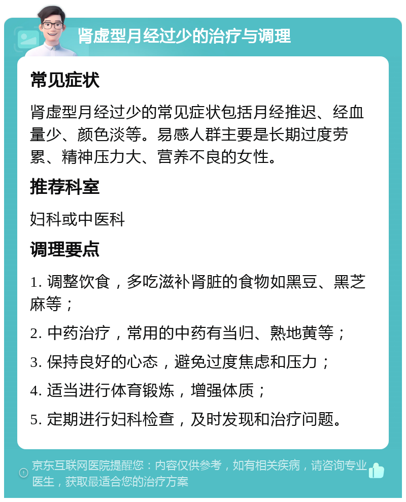 肾虚型月经过少的治疗与调理 常见症状 肾虚型月经过少的常见症状包括月经推迟、经血量少、颜色淡等。易感人群主要是长期过度劳累、精神压力大、营养不良的女性。 推荐科室 妇科或中医科 调理要点 1. 调整饮食，多吃滋补肾脏的食物如黑豆、黑芝麻等； 2. 中药治疗，常用的中药有当归、熟地黄等； 3. 保持良好的心态，避免过度焦虑和压力； 4. 适当进行体育锻炼，增强体质； 5. 定期进行妇科检查，及时发现和治疗问题。