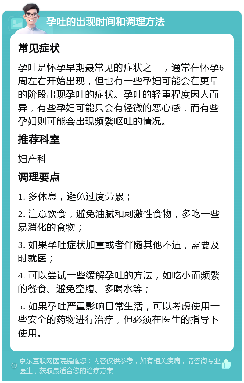 孕吐的出现时间和调理方法 常见症状 孕吐是怀孕早期最常见的症状之一，通常在怀孕6周左右开始出现，但也有一些孕妇可能会在更早的阶段出现孕吐的症状。孕吐的轻重程度因人而异，有些孕妇可能只会有轻微的恶心感，而有些孕妇则可能会出现频繁呕吐的情况。 推荐科室 妇产科 调理要点 1. 多休息，避免过度劳累； 2. 注意饮食，避免油腻和刺激性食物，多吃一些易消化的食物； 3. 如果孕吐症状加重或者伴随其他不适，需要及时就医； 4. 可以尝试一些缓解孕吐的方法，如吃小而频繁的餐食、避免空腹、多喝水等； 5. 如果孕吐严重影响日常生活，可以考虑使用一些安全的药物进行治疗，但必须在医生的指导下使用。