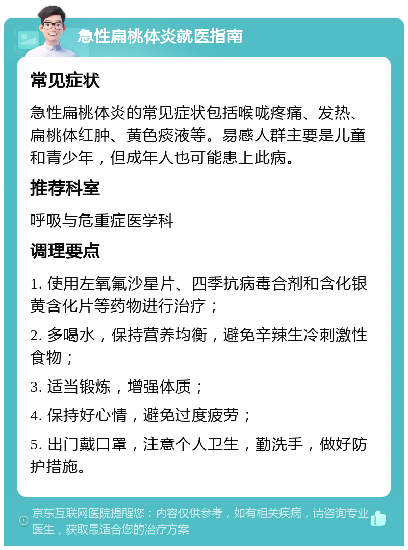 急性扁桃体炎就医指南 常见症状 急性扁桃体炎的常见症状包括喉咙疼痛、发热、扁桃体红肿、黄色痰液等。易感人群主要是儿童和青少年，但成年人也可能患上此病。 推荐科室 呼吸与危重症医学科 调理要点 1. 使用左氧氟沙星片、四季抗病毒合剂和含化银黄含化片等药物进行治疗； 2. 多喝水，保持营养均衡，避免辛辣生冷刺激性食物； 3. 适当锻炼，增强体质； 4. 保持好心情，避免过度疲劳； 5. 出门戴口罩，注意个人卫生，勤洗手，做好防护措施。