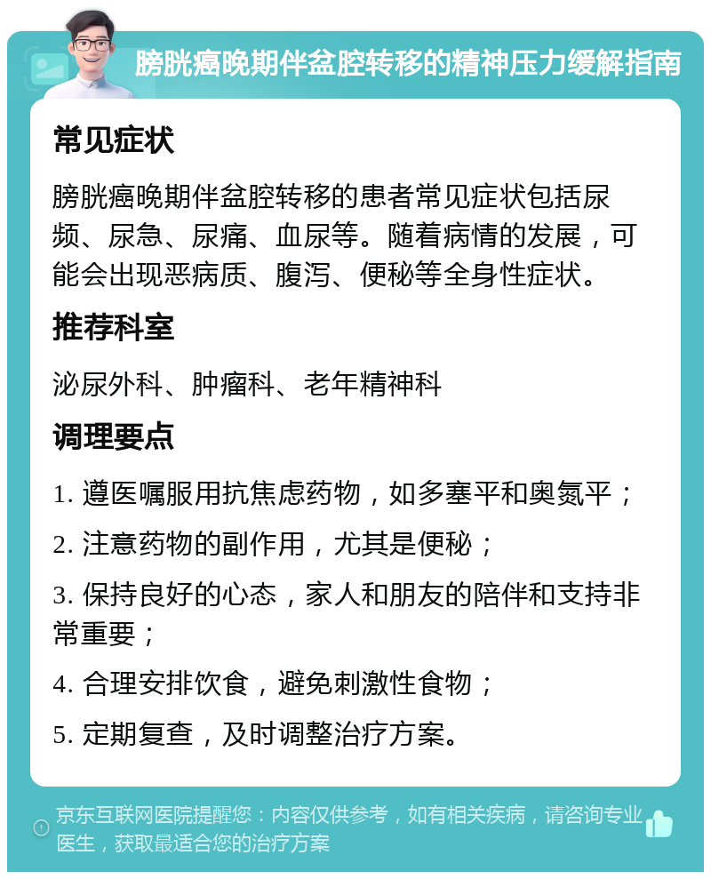 膀胱癌晚期伴盆腔转移的精神压力缓解指南 常见症状 膀胱癌晚期伴盆腔转移的患者常见症状包括尿频、尿急、尿痛、血尿等。随着病情的发展，可能会出现恶病质、腹泻、便秘等全身性症状。 推荐科室 泌尿外科、肿瘤科、老年精神科 调理要点 1. 遵医嘱服用抗焦虑药物，如多塞平和奥氮平； 2. 注意药物的副作用，尤其是便秘； 3. 保持良好的心态，家人和朋友的陪伴和支持非常重要； 4. 合理安排饮食，避免刺激性食物； 5. 定期复查，及时调整治疗方案。