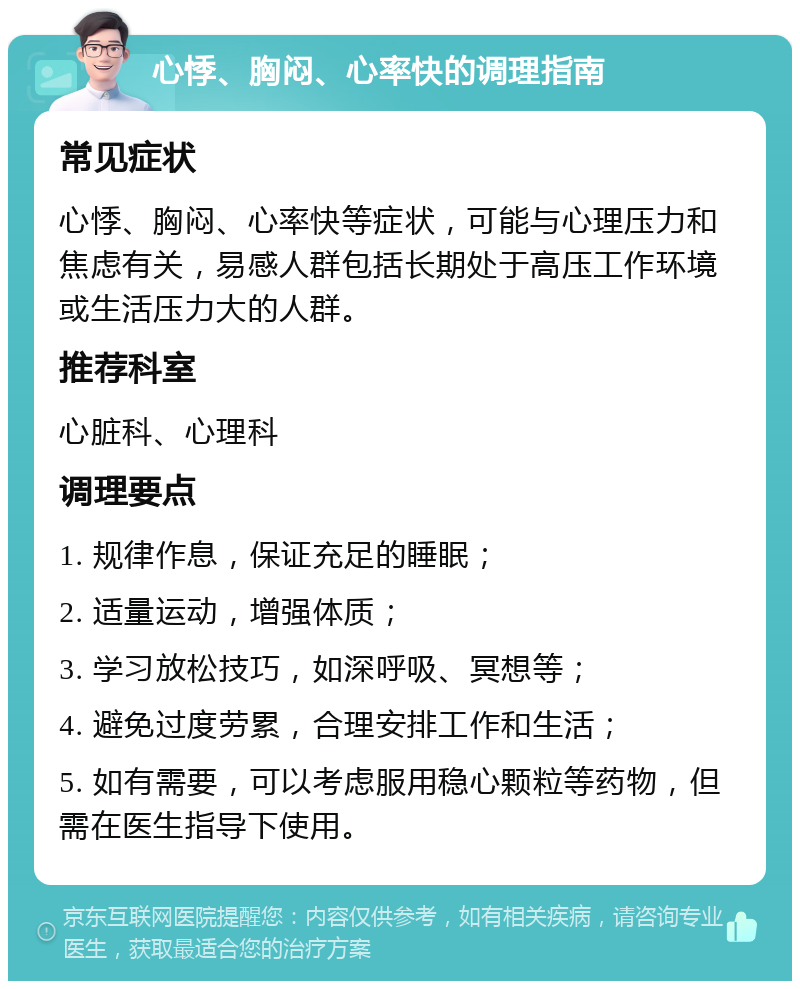 心悸、胸闷、心率快的调理指南 常见症状 心悸、胸闷、心率快等症状，可能与心理压力和焦虑有关，易感人群包括长期处于高压工作环境或生活压力大的人群。 推荐科室 心脏科、心理科 调理要点 1. 规律作息，保证充足的睡眠； 2. 适量运动，增强体质； 3. 学习放松技巧，如深呼吸、冥想等； 4. 避免过度劳累，合理安排工作和生活； 5. 如有需要，可以考虑服用稳心颗粒等药物，但需在医生指导下使用。