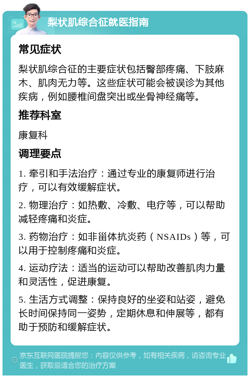 梨状肌综合征就医指南 常见症状 梨状肌综合征的主要症状包括臀部疼痛、下肢麻木、肌肉无力等。这些症状可能会被误诊为其他疾病，例如腰椎间盘突出或坐骨神经痛等。 推荐科室 康复科 调理要点 1. 牵引和手法治疗：通过专业的康复师进行治疗，可以有效缓解症状。 2. 物理治疗：如热敷、冷敷、电疗等，可以帮助减轻疼痛和炎症。 3. 药物治疗：如非甾体抗炎药（NSAIDs）等，可以用于控制疼痛和炎症。 4. 运动疗法：适当的运动可以帮助改善肌肉力量和灵活性，促进康复。 5. 生活方式调整：保持良好的坐姿和站姿，避免长时间保持同一姿势，定期休息和伸展等，都有助于预防和缓解症状。